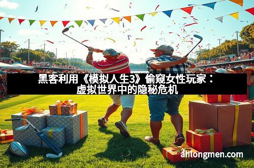 黑客利用《模拟人生3》偷窥女性玩家：虚拟世界中的隐秘危机