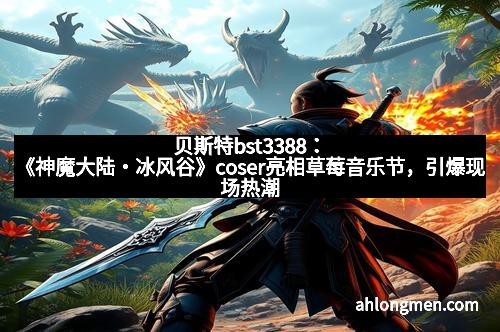 贝斯特bst3388：《神魔大陆・冰风谷》coser亮相草莓音乐节，引爆现场热潮！