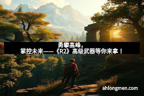勇攀高峰，掌控未来——《R2》高级武器等你来拿！